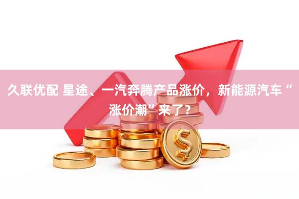 久联优配 星途、一汽奔腾产品涨价，新能源汽车“涨价潮”来了？