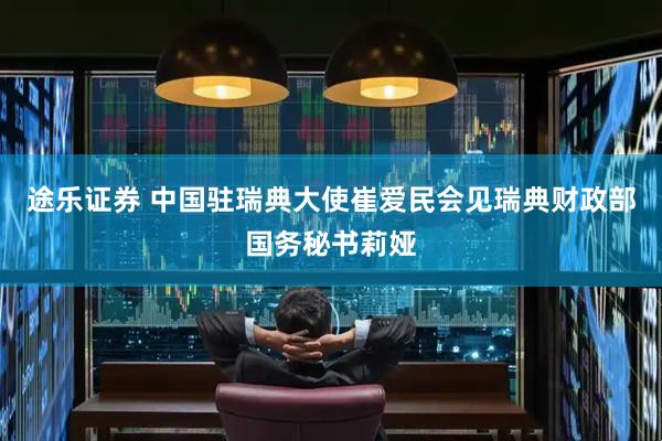 途乐证券 中国驻瑞典大使崔爱民会见瑞典财政部国务秘书莉娅