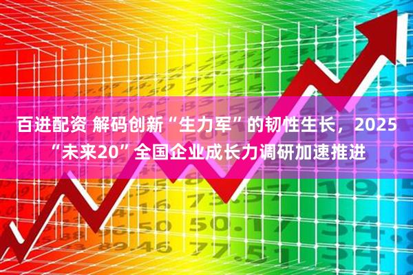 百进配资 解码创新“生力军”的韧性生长，2025“未来20”全国企业成长力调研加速推进