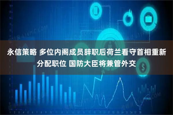 永信策略 多位内阁成员辞职后荷兰看守首相重新分配职位 国防大臣将兼管外交