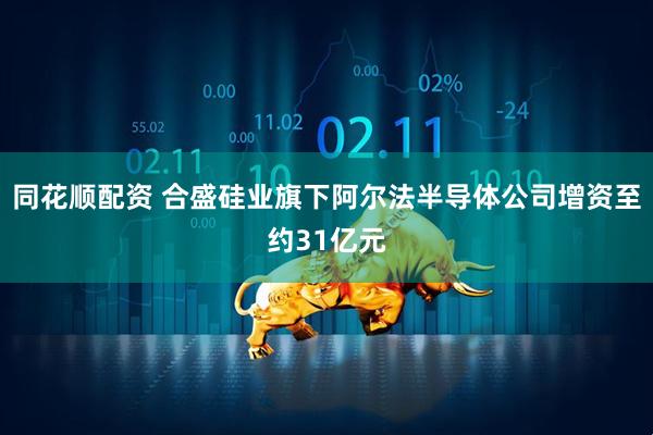 同花顺配资 合盛硅业旗下阿尔法半导体公司增资至约31亿元