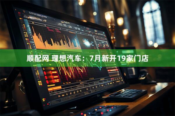 顺配网 理想汽车：7月新开19家门店
