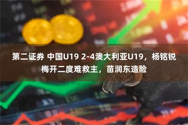第二证券 中国U19 2-4澳大利亚U19，杨铭锐梅开二度难救主，苗润东造险