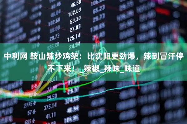 中利网 鞍山辣炒鸡架：比沈阳更劲爆，辣到冒汗停不下来！_辣椒_辣味_味道