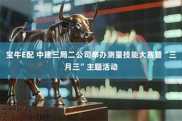 宝牛E配 中建三局二公司举办测量技能大赛暨“三月三”主题活动