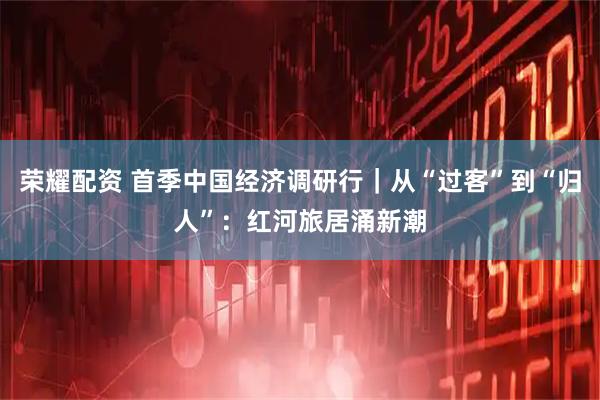 荣耀配资 首季中国经济调研行｜从“过客”到“归人”：红河旅居涌新潮