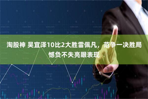 淘股神 吴宜泽10比2大胜雷佩凡，范争一决胜局憾负不失亮眼表现