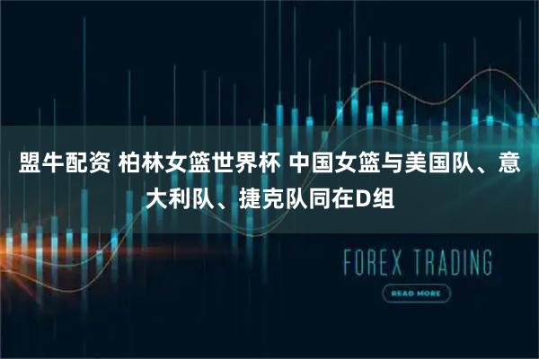 盟牛配资 柏林女篮世界杯 中国女篮与美国队、意大利队、捷克队同在D组