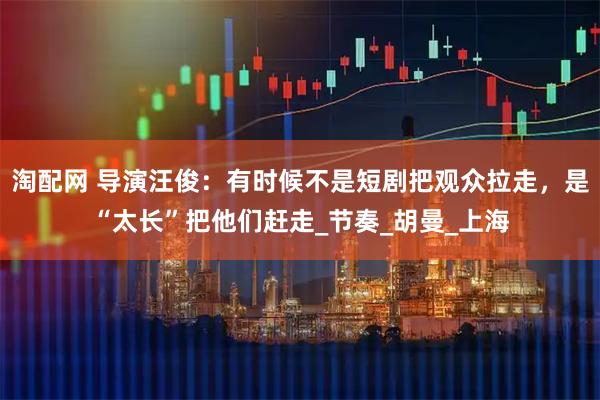 淘配网 导演汪俊：有时候不是短剧把观众拉走，是“太长”把他们赶走_节奏_胡曼_上海