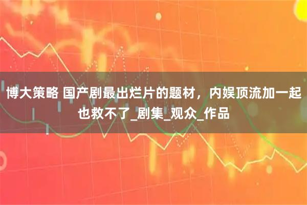 博大策略 国产剧最出烂片的题材，内娱顶流加一起也救不了_剧集_观众_作品