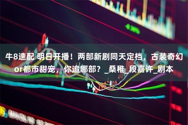 牛8速配 明日开播！两部新剧同天定档，古装奇幻or都市甜宠，你追哪部？_桑稚_段嘉许_剧本