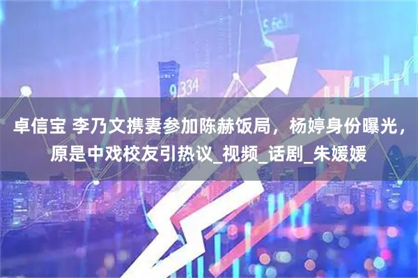 卓信宝 李乃文携妻参加陈赫饭局，杨婷身份曝光，原是中戏校友引热议_视频_话剧_朱媛媛