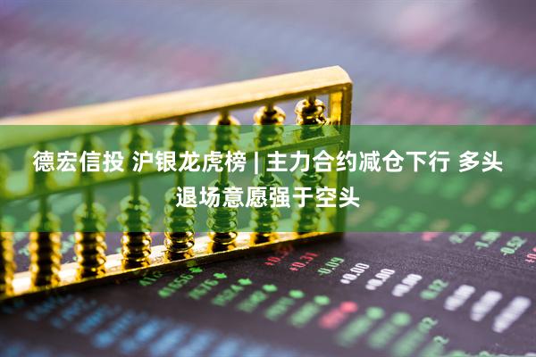 德宏信投 沪银龙虎榜 | 主力合约减仓下行 多头退场意愿强于空头