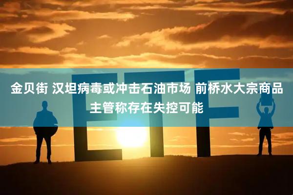 金贝街 汉坦病毒或冲击石油市场 前桥水大宗商品主管称存在失控可能
