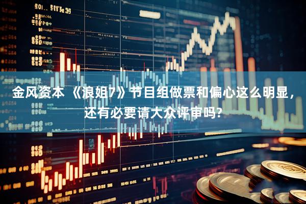 金风资本 《浪姐7》节目组做票和偏心这么明显，还有必要请大众评审吗?
