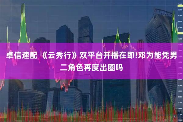 卓信速配 《云秀行》双平台开播在即!邓为能凭男二角色再度出圈吗