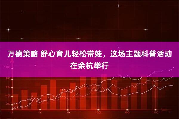 万德策略 舒心育儿轻松带娃，这场主题科普活动在余杭举行