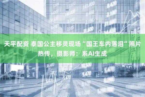 天平配资 泰国公主移灵现场“国王车内落泪”照片热传，摄影师：系AI生成