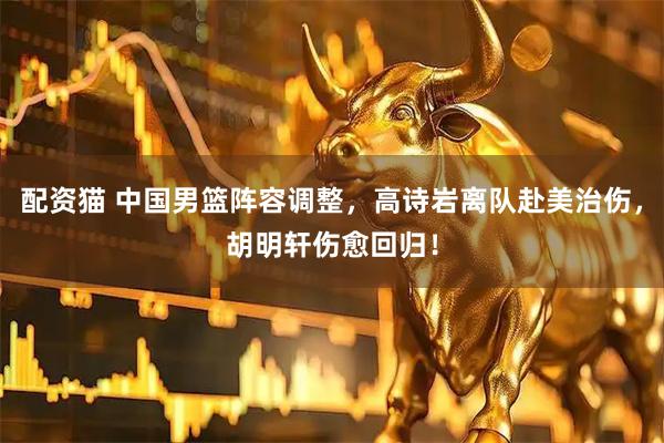 配资猫 中国男篮阵容调整，高诗岩离队赴美治伤，胡明轩伤愈回归！