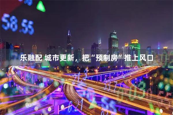 乐融配 城市更新，把“预制房”推上风口